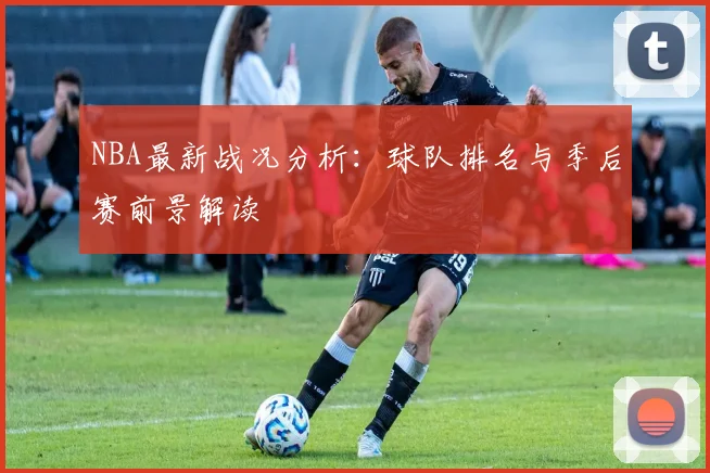 NBA最新战况分析：球队排名与季后赛前景解读