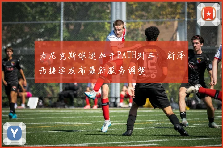 为尼克斯球迷加开PATH列车：新泽西捷运发布最新服务调整