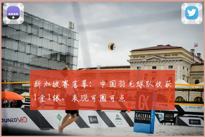 新加坡赛落幕：中国羽毛球队收获1金1银，表现可圈可点
