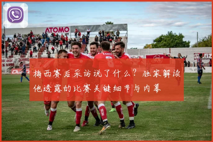 梅西赛后采访说了什么？独家解读他透露的比赛关键细节与内幕