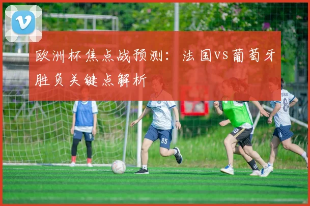 欧洲杯焦点战预测：法国vs葡萄牙胜负关键点解析