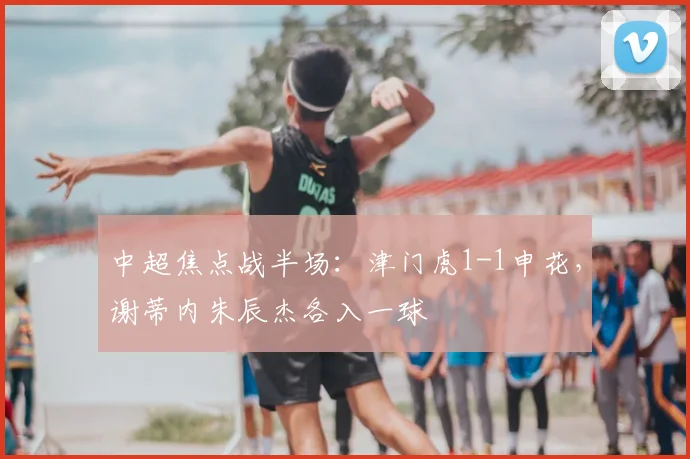中超焦点战半场：津门虎1-1申花，谢蒂内朱辰杰各入一球