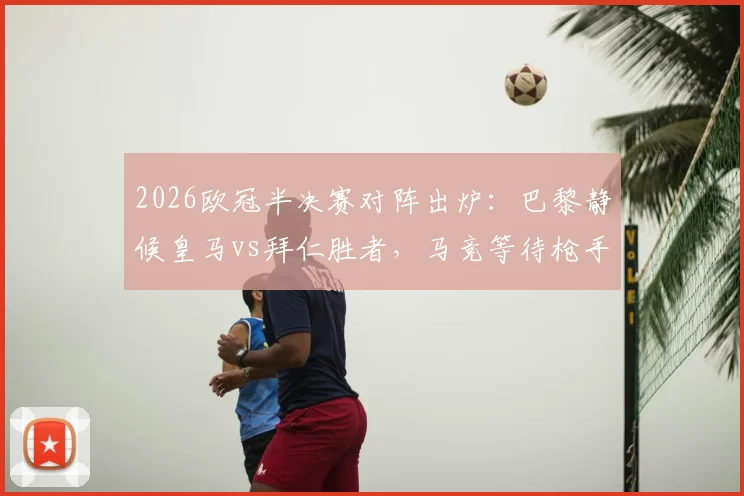 2026欧冠半决赛对阵出炉：巴黎静候皇马vs拜仁胜者，马竞等待枪手vs葡体对决结果