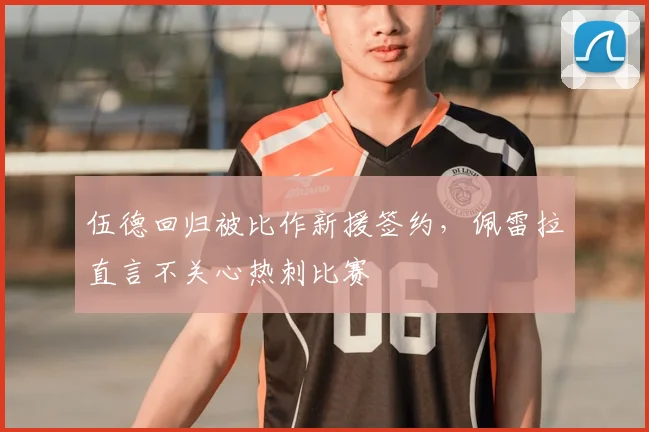 伍德回归被比作新援签约，佩雷拉直言不关心热刺比赛