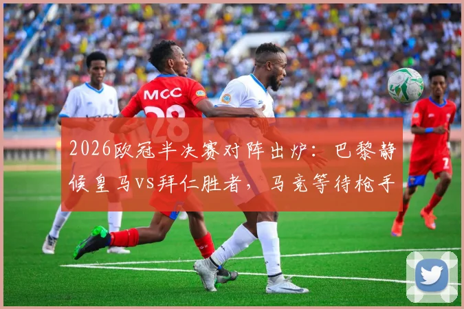 2026欧冠半决赛对阵出炉：巴黎静候皇马vs拜仁胜者，马竞等待枪手vs葡体对决结果