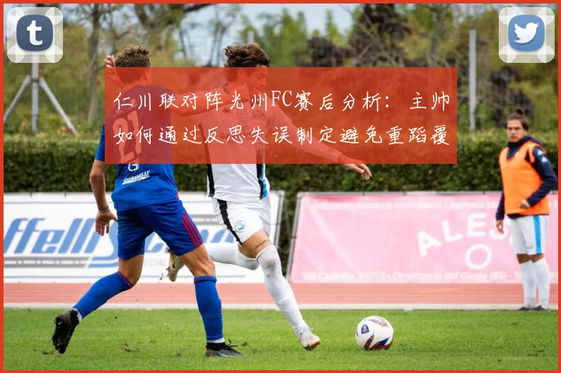 仁川联对阵光州FC赛后分析：主帅如何通过反思失误制定避免重蹈覆辙的有效策略