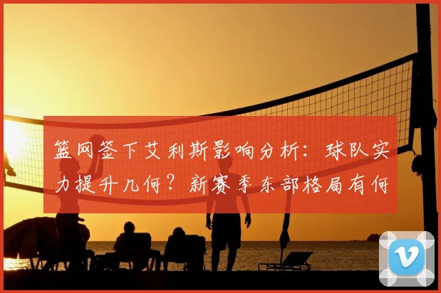 篮网签下艾利斯影响分析：球队实力提升几何？新赛季东部格局有何变化？