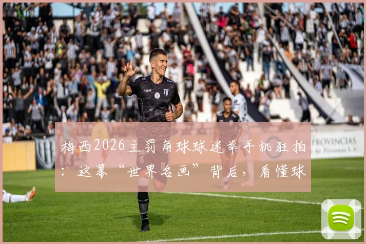 梅西2026主罚角球球迷举手机狂拍：这幕“世界名画”背后，看懂球迷文化与顶流力量