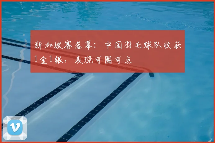 新加坡赛落幕:中国羽毛球队收获1金1银,表现可圈可点
